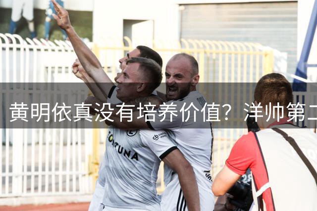黄明依真没有培养价值？洋帅第二场就开始怒批，希望周鹏可以引导